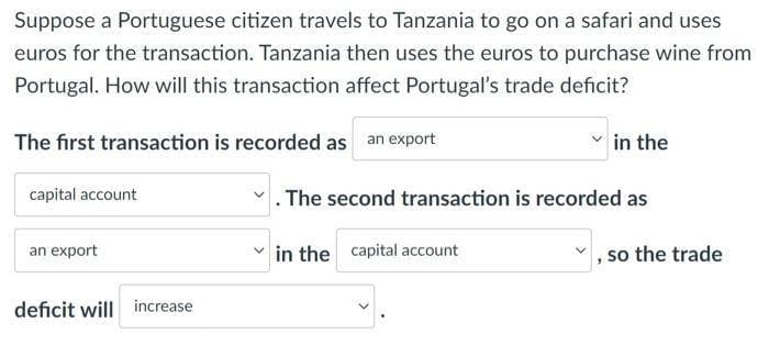 Suppose a Portuguese citizen travels to Tanzania to go on a safari and uses
euros for the transaction. Tanzania then uses the euros to purchase wine from
Portugal. How will this transaction affect Portugal's trade deficit?
The first transaction is recorded as an export
capital account
an export
deficit will increase
in the
. The second transaction is recorded as
in the capital account
so the trade