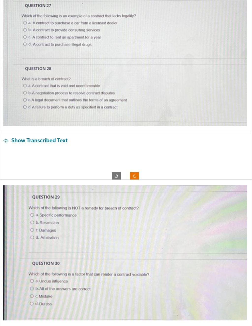 QUESTION 27
Which of the following is an example of a contract that lacks legality?
O a. A contract to purchase a car from a licensed dealer
Ob. A contract to provide consulting services
OC. A contract to rent an apartment for a year
Od. A contract to purchase illegal drugs
QUESTION 28
What is a breach of contract?
Oa. A contract that is void and unenforceable
O b.A negotiation process to resolve contract disputes
OCA legal document that outlines the terms of an agreement
O d. A failure to perform a duty as specified in a contract
Show Transcribed Text
QUESTION 29
3
QUESTION 30
C
Which of the following is NOT a remedy for breach of contract?
O a. Specific performance
O b. Rescission
O c. Damages
O d. Arbitration
Which of the following is a factor that can render a contract voidable?
Oa. Undue influence
Ob. All of the answers are correct
OC. Mistake
O d. Duress