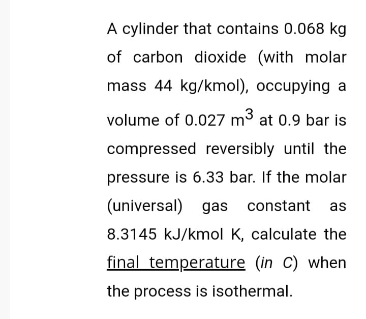 A cylinder that contains 0.068 kg
of carbon dioxide (with molar
mass 44 kg/kmol), occupying a
volume of 0.027 m3 at 0.9 bar is
compressed reversibly until the
pressure is 6.33 bar. If the molar
(universal) gas constant
as
8.3145 kJ/kmol K, calculate the
final temperature (in C) when
the process is isothermal.
