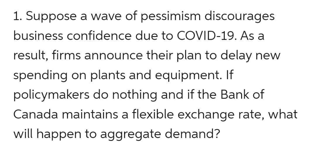 1. Suppose a wave of pessimism discourages
business confidence due to COVID-19. As a
result, firms announce their plan to delay new
spending on plants and equipment. If
policymakers do nothing and if the Bank of
Canada maintains a flexible exchange rate, what
will happen to aggregate demand?