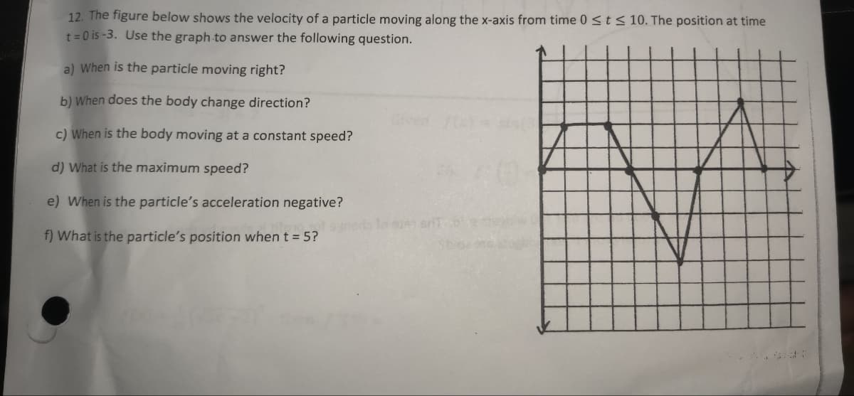 12. The figure below shows the velocity of a particle moving along the x-axis from time 0 ≤ t ≤ 10. The position at time
t=0 is-3. Use the graph to answer the following question.
a) When is the particle moving right?
b) When does the body change direction?
c) When is the body moving at a constant speed?
d) What is the maximum speed?
e) When is the particle's acceleration negative?
f) What is the particle's position when t = 5?
je srit