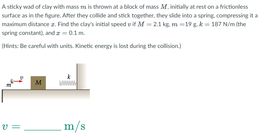 A sticky wad of clay with mass m is thrown at a block of mass M, initially at rest on a frictionless
surface as in the figure. After they collide and stick together, they slide into a spring, compressing it a
maximum distance x. Find the clay's initial speed v if M = 2.1 kg, m =19 g, k = 187 N/m (the
spring constant), and x = 0.1 m.
(Hints: Be careful with units. Kinetic energy is lost during the collision.)
m
V =
M
H
k
W
m/s