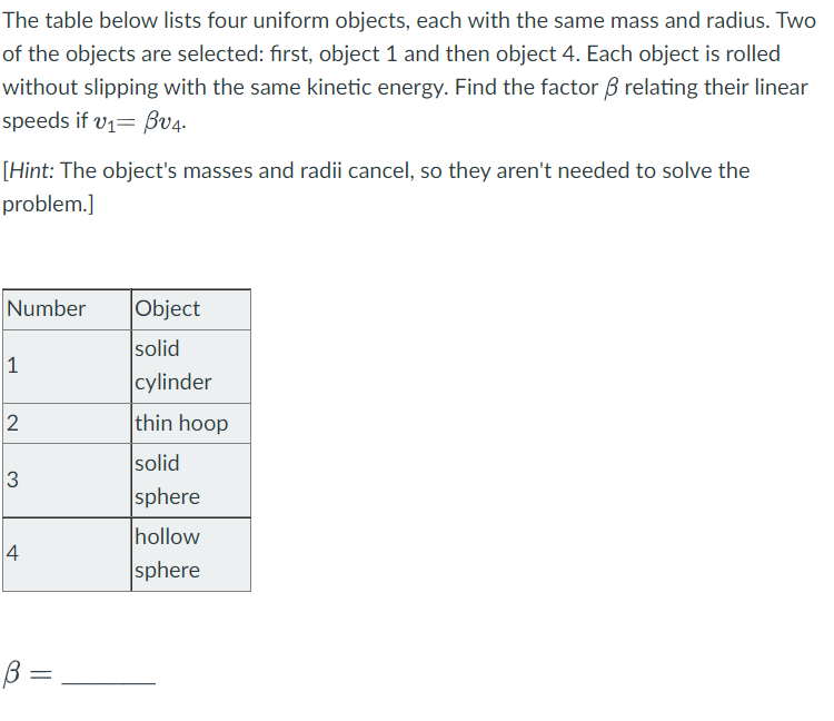 The table below lists four uniform objects, each with the same mass and radius. Two
of the objects are selected: first, object 1 and then object 4. Each object is rolled
without slipping with the same kinetic energy. Find the factor & relating their linear
speeds if v₁ Bv4.
[Hint: The object's masses and radii cancel, so they aren't needed to solve the
problem.]
Number
1
2
3
4
♡
B =
Object
solid
cylinder
thin hoop
solid
sphere
hollow
sphere