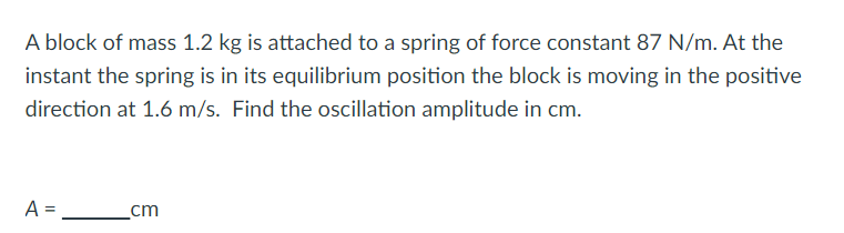 A block of mass 1.2 kg is attached to a spring of force constant 87 N/m. At the
instant the spring is in its equilibrium position the block is moving in the positive
direction at 1.6 m/s. Find the oscillation amplitude in cm.
A =
cm