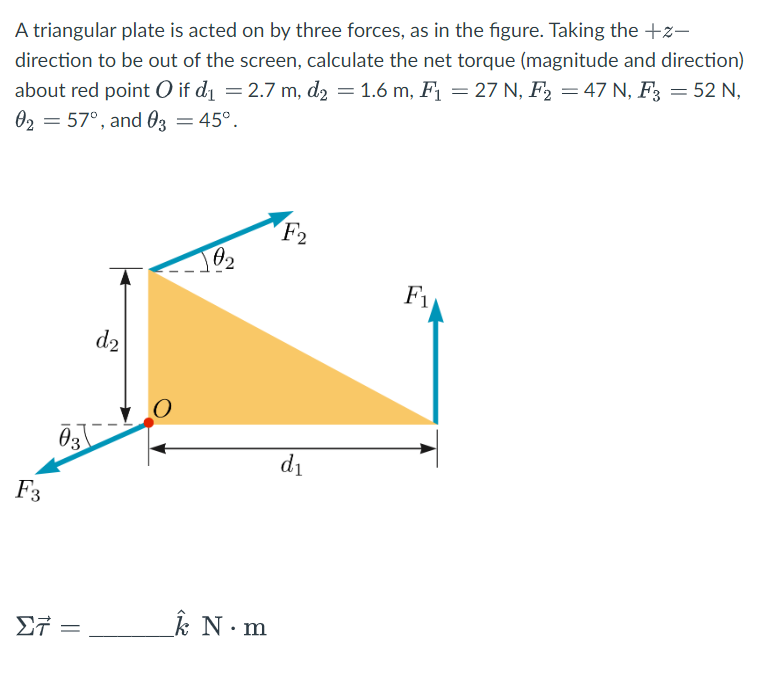 A triangular plate is acted on by three forces, as in the figure. Taking the +z-
direction to be out of the screen, calculate the net torque (magnitude and direction)
about red point O if d₁ = 2.7 m, d₂ = 1.6 m, F₁ = 27 N, F₂ = 47 N, F3 = 52 N,
02 = 57°, and 03 = 45°.
F3
03
27 =
d₂
102
k N.m
F2
d₁
F₁