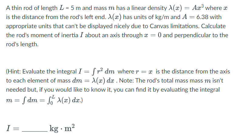 A thin rod of length L = 5 m and mass m has a linear density A(x) = Ax³ where x
is the distance from the rod's left end. X(x) has units of kg/m and A = 6.38 with
appropriate units that can't be displayed nicely due to Canvas limitations. Calculate
the rod's moment of inertia I about an axis through x = 0 and perpendicular to the
rod's length.
(Hint: Evaluate the integral I = fr² dm where r = x is the distance from the axis
to each element of mass dm = X(x) dx . Note: The rod's total mass mass m isn't
needed but, if you would like to know it, you can find it by evaluating the integral
m = f dm = f(x) dx.)
I=
kg m²