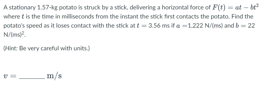 A stationary 1.57-kg potato is struck by a stick, delivering a horizontal force of F(t) = at — bt²
where t is the time in milliseconds from the instant the stick first contacts the potato. Find the
potato's speed as it loses contact with the stick at t = 3.56 ms if a = 1,222 N/(ms) and b = 22
N/(ms)².
(Hint: Be very careful with units.)
V =
m/s