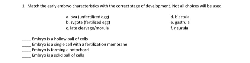1. Match the early embryo characteristics with the correct stage of development. Not all choices will be used
a. ova (unfertilized egg)
d. blastula
e. gastrula
b. zygote (fertilized egg)
c. late cleavage/morula
f. neurula
Embryo is a hollow ball of cells
Embryo is a single cell with a fertilization membrane
Embryo is forming a notochord
Embryo is a solid ball of cells