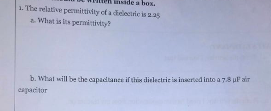 inside a box.
1. The relative permittivity of a dielectric is 2.25
a. What is its permittivity?
b. What will be the capacitance if this dielectric is inserted into a 7.8 µF air
capacitor
