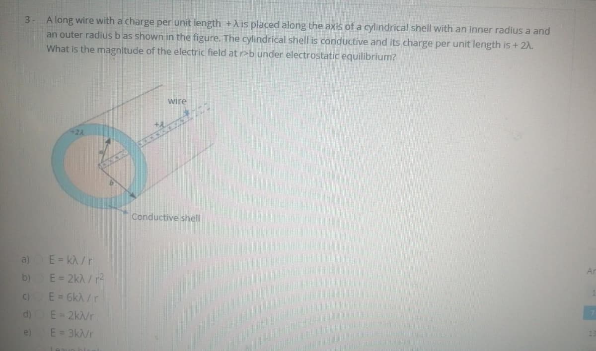 A long wire with a charge per unit length +A is placed along the axis of a cylindrical shell with an inner radius a and
an outer radius b as shown in the figure. The cylindrical shell is conductive and its charge per unit length is + 2A.
What is the magnitude of the electric field at r>b under electrostatic equilibrium?
3-
wire
Conductive shell
a)
E = kA /r
Ar
b)
E = 2kA / r2
C)
E = 6kÀ /r
d)
E = 2k/r
e)
E = 3k/r

