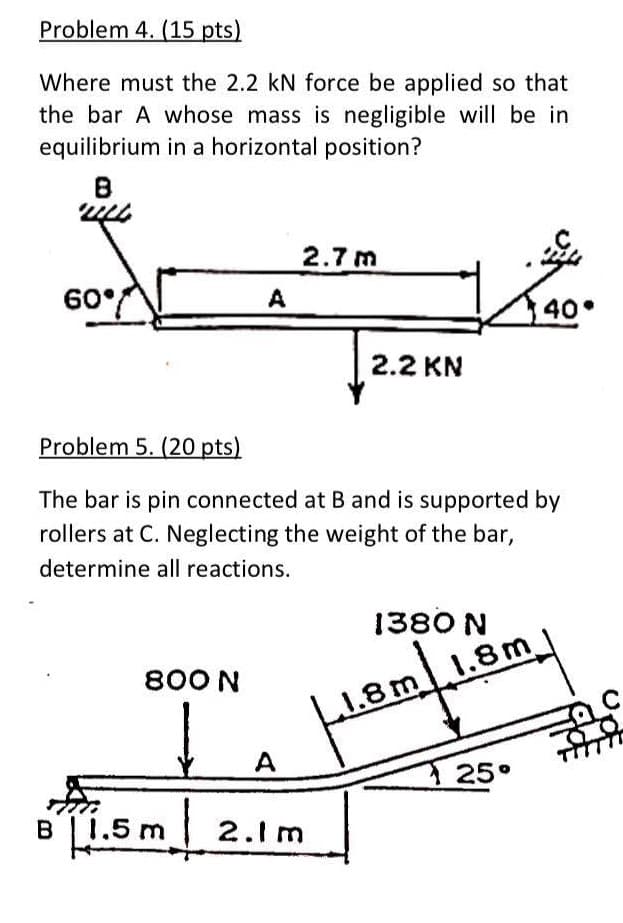 Problem 4. (15 pts)
Where must the 2.2 kN force be applied so that
the bar A whose mass is negligible will be in
equilibrium in a horizontal position?
2.7m
60°
A
40
2.2 KN
Problem 5. (20 pts)
The bar is pin connected at B and is supported by
rollers at C. Neglecting the weight of the bar,
determine all reactions.
1380 N
800 N
1.8m1.8m
A
25°
B1.5 m
2.1 m

