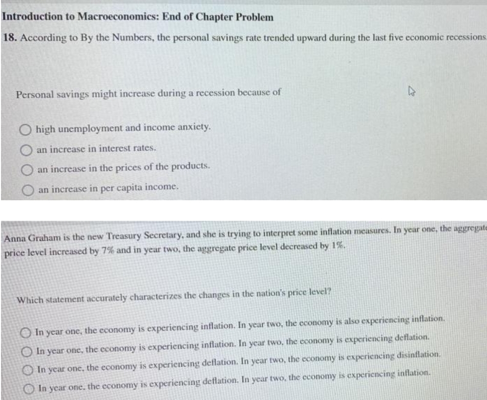 Introduction to Macroeconomics: End of Chapter Problem
18. According to By the Numbers, the personal savings rate trended upward during the last five economic recessions.
Personal savings might increase during a recession because of
high unemployment and income anxiety.
an increase in interest rates.
an increase in the prices of the products.
an increase in per capita income.
Anna Graham is the new Treasury Secretary, and she is trying to interpret some inflation measures. In year one, the aggregate
price level increased by 7% and in year two, the aggregate price level decreased by 1%.
Which statement accurately characterizes the changes in the nation's price level?
O In year one, the economy is experiencing inflation. In year two, the economy is also experiencing inflation.
O In year one, the economy is experiencing inflation. In year two, the economy is experiencing deflation.
In year one, the economy is experiencing deflation. In year two, the economy is experiencing disinflation.
In year one, the economy is experiencing deflation. In year two, the economy is experiencing inflation.
O O O O
