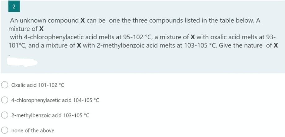 2
An unknown compound X can be one the three compounds listed in the table below. A
mixture of X
with 4-chlorophenylacetic acid melts at 95-102 °C, a mixture of X with oxalic acid melts at 93-
101°C, and a mixture of X with 2-methylbenzoic acid melts at 103-105 °C. Give the nature of X
Oxalic acid 101-102 °C
4-chlorophenylacetic acid 104-105 °C
2-methylbenzoic acid 103-105 °C
none of the above
