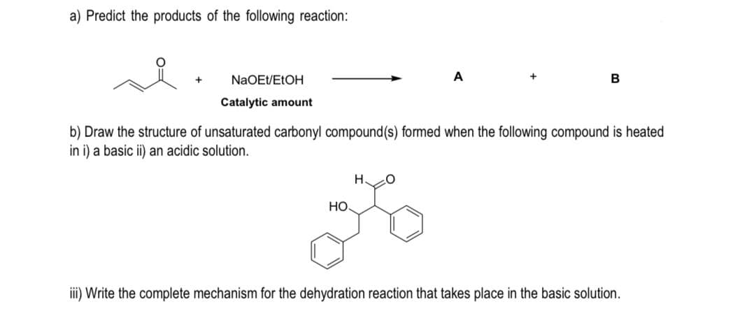 a) Predict the products of the following reaction:
NaOE/ELOH
A
Catalytic amount
b) Draw the structure of unsaturated carbonyl compound(s) formed when the following compound is heated
in i) a basic ii) an acidic solution.
H.
HO
iii) Write the complete mechanism for the dehydration reaction that takes place in the basic solution.
B.
