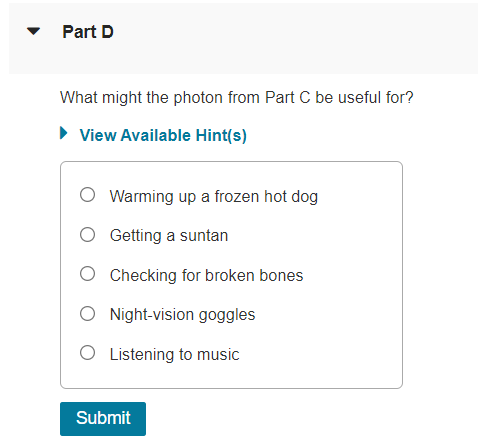 Part D
What might the photon from Part C be useful for?
► View Available Hint(s)
O Warming up a frozen hot dog
O Getting a suntan
O Checking for broken bones
O Night-vision goggles
O Listening to music
Submit