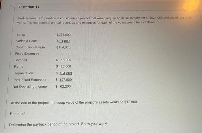 Question 11
Mediterranean Corporation is considering a project that would require an initial investment of $524,000 and would last for 5
years. The incremental annual revenues and expenses for each of the years would be as follows:
Sales
Variable Costs
Contribution Margin-
Fixed Expenses
Salaries
Rents
Depreciation
Total Fixed Expenses
Net Operating Income
$235,000
$ 81.000
$154,000
Required:
$ 18,000
$ 25,000
$ 104.800
$ 147,800
$ 62,200
At the end of the project, the scrap value of the project's assets would be $12,000.
Determine the payback period of the project. Show your work!