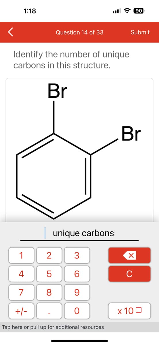 1:18
Question 14 of 33
Identify the number of unique
carbons in this structure.
Br
1
4
7
+/-
unique carbons
2 3
5
6
8
9
O
Tap here or pull up for additional resources
90
Submit
Br
XU
x 100