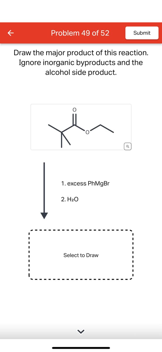 <
Problem 49 of 52
Submit
Draw the major product of this reaction.
Ignore inorganic byproducts and the
alcohol side product.
سلا
1. excess PhMgBr
2. H2O
Select to Draw
Q