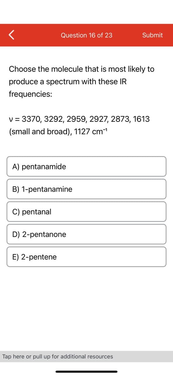 Question 16 of 23
Choose the molecule that is most likely to
produce a spectrum with these IR
frequencies:
v = 3370, 3292, 2959, 2927, 2873, 1613
(small and broad), 1127 cm-¹
A) pentanamide
B) 1-pentanamine
C) pentanal
D) 2-pentanone
E) 2-pentene
Submit
Tap here or pull up for additional resources