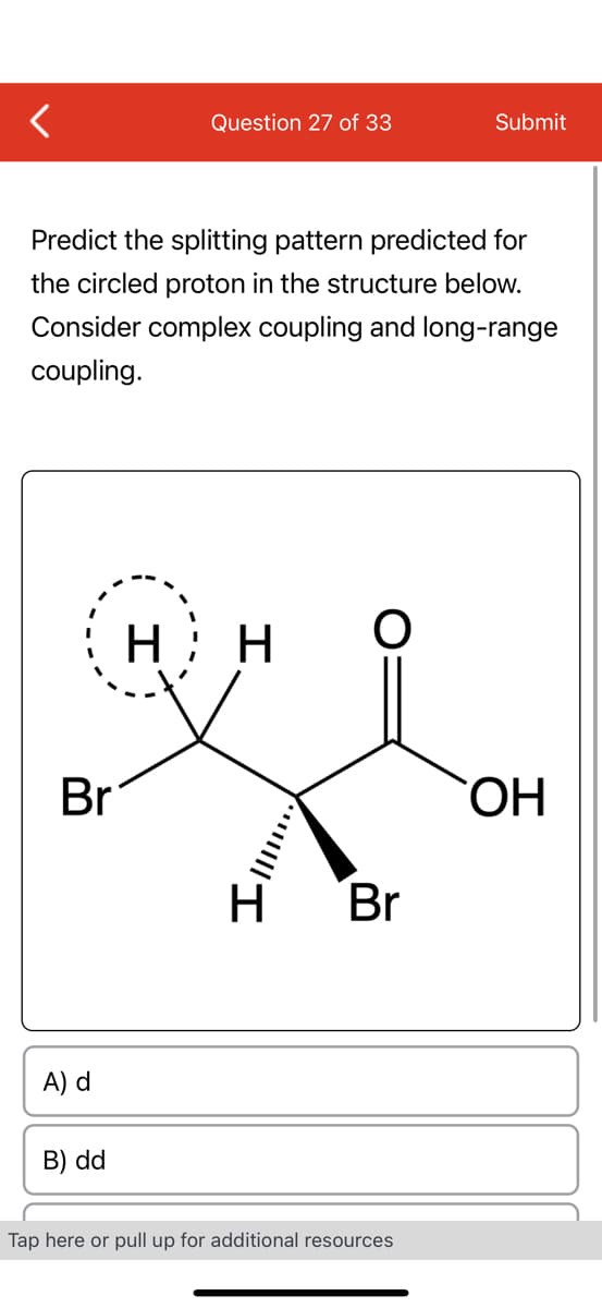 Br
Predict the splitting pattern predicted for
the circled proton in the structure below.
Consider complex coupling and long-range
coupling.
A) d
Question 27 of 33
B) dd
HH
***|||
O
H Br
Submit
Tap here or pull up for additional resources
OH