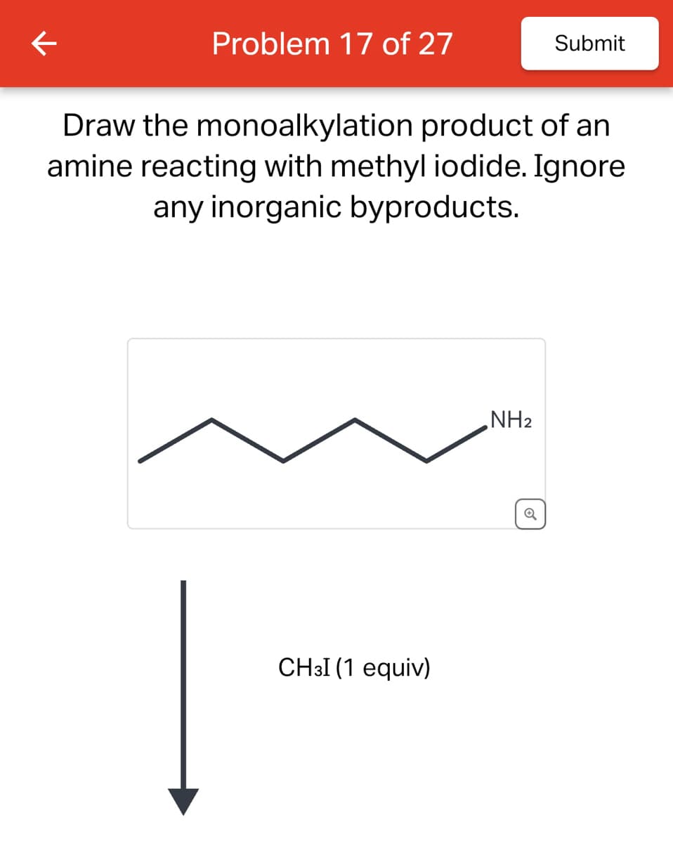 ←
Problem 17 of 27
Submit
Draw the monoalkylation product of an
amine reacting with methyl iodide. Ignore
any inorganic byproducts.
CHзI (1 equiv)
NH2
Q