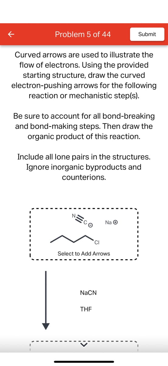 Problem 5 of 44
Curved arrows are used to illustrate the
flow of electrons. Using the provided
starting structure, draw the curved
electron-pushing arrows for the following
reaction or mechanistic step(s).
Be sure to account for all bond-breaking
and bond-making steps. Then draw the
organic product of this reaction.
Include all lone pairs in the structures.
Ignore inorganic byproducts and
counterions.
NECO
Submit
CI
Select to Add Arrows
NaCN
Na Ⓒ
THF