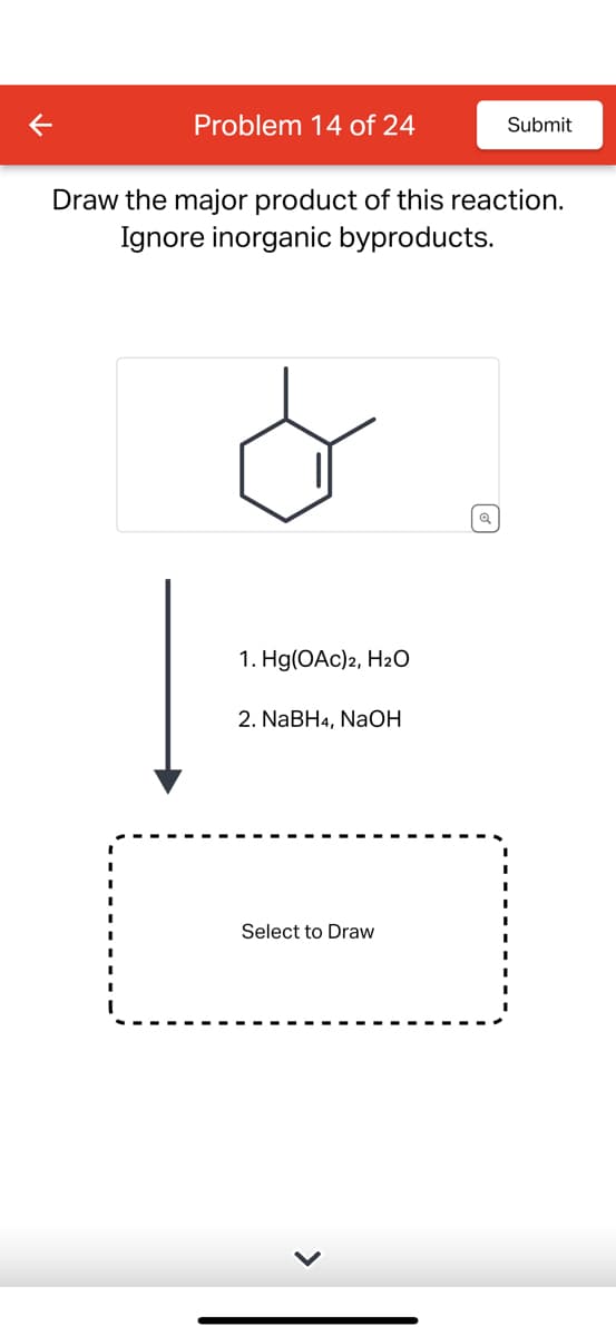 Problem 14 of 24
Draw the major product of this reaction.
Ignore inorganic byproducts.
1. Hg(OAc)2, H₂O
2. NaBH4, NaOH
Submit
Select to Draw