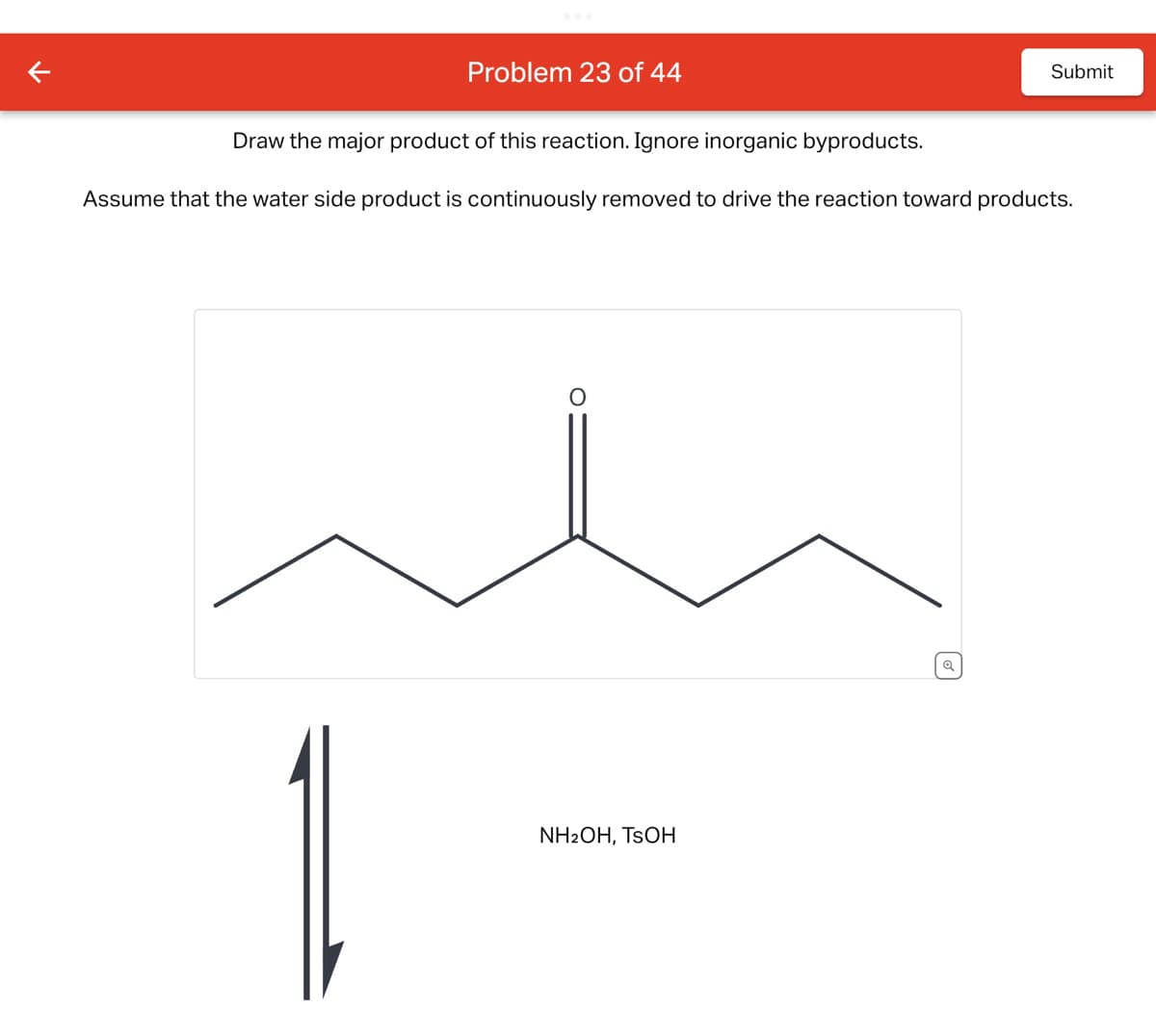 Problem 23 of 44
Submit
Draw the major product of this reaction. Ignore inorganic byproducts.
Assume that the water side product is continuously removed to drive the reaction toward products.
NH2OH, TSOH