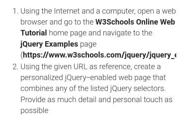 1. Using the Internet and a computer, open a web
browser and go to the W3Schools Online Web
Tutorial home page and navigate to the
jQuery Examples page
(https://www.w3schools.com/jquery/jquery_e
2. Using the given URL as reference, create a
personalized jQuery-enabled web page that
combines any of the listed jQuery selectors.
Provide as much detail and personal touch as
possible
