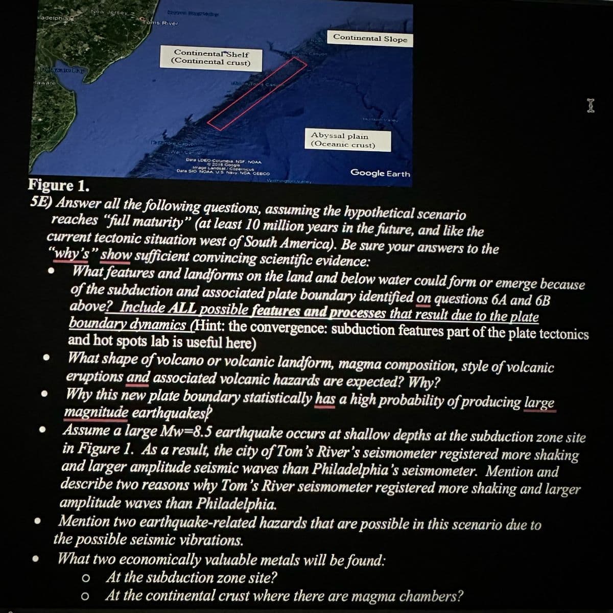 ladelphia
aware
Figure 1.
New JerseyS
Copies ProFESS
Toms River
Canyon
Continental Shelf
(Continental crust)
1317 more Capio
Data LDEO-Columbia NSF. NOAA
2018 Coogle
Image Landsat Copern
Data SIO NOAA US Navy. NGA GEBCO
Continental Slope
stuntaner Vae
Abyssal plain
(Oceanic crust)
Google Earth
Warrington Vary
I
5E) Answer all the following questions, assuming the hypothetical scenario
reaches "full maturity" (at least 10 million years in the future, and like the
current tectonic situation west of South America). Be sure your answers to the
"why's" show sufficient convincing scientific evidence:
What features and landforms on the land and below water could form or emerge because
of the subduction and associated plate boundary identified on questions 6A and 6B
above? Include ALL possible features and processes that result due to the plate
boundary dynamics (Hint: the convergence: subduction features part of the plate tectonics
and hot spots lab is useful here)
What shape of volcano or volcanic landform, magma composition, style of volcanic
eruptions and associated volcanic hazards are expected? Why?
Why this new plate boundary statistically has a high probability of producing large
magnitude earthquakes?
Assume a large Mw-8.5 earthquake occurs at shallow depths at the subduction zone site
in Figure 1. As a result, the city of Tom's River's seismometer registered more shaking
and larger amplitude seismic waves than Philadelphia's seismometer. Mention and
describe two reasons why Tom's River seismometer registered more shaking and larger
amplitude waves than Philadelphia.
Mention two earthquake-related hazards that are possible in this scenario due to
the possible seismic vibrations.
What two economically valuable metals will be found:
o At the subduction zone site?
O
At the continental crust where there are magma chambers?