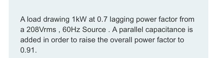 A load drawing 1kW at 0.7 lagging power factor from
a 208Vrms , 60HZ Source . A parallel capacitance is
added in order to raise the overall power factor to
0.91.
