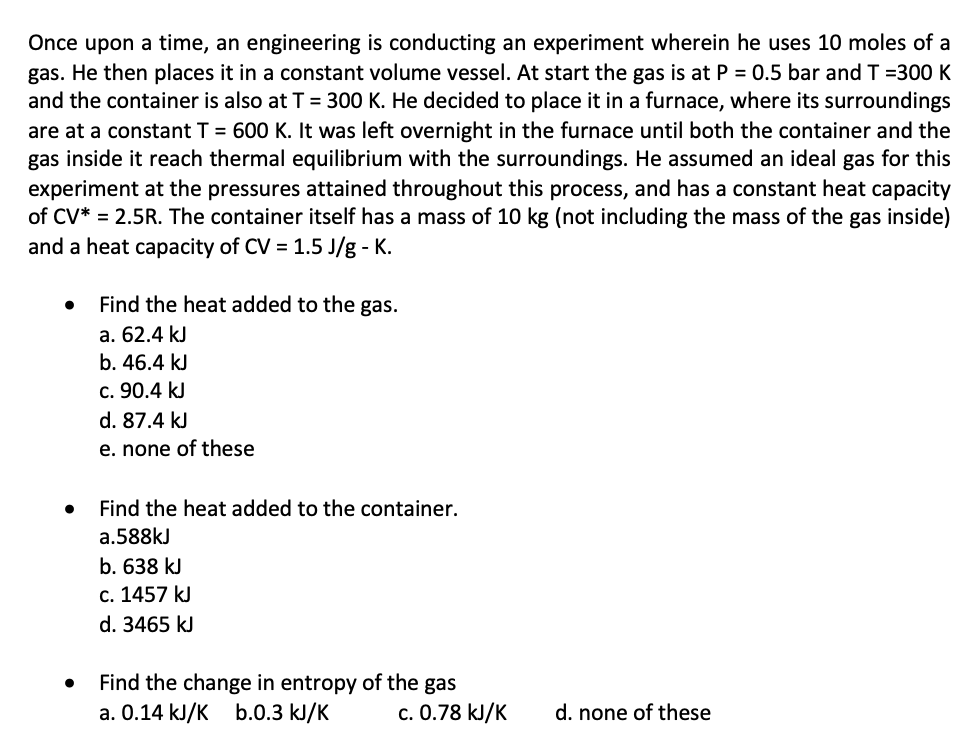 Once upon a time, an engineering is conducting an experiment wherein he uses 10 moles of a
gas. He then places it in a constant volume vessel. At start the gas is at P = 0.5 bar and T =300 K
and the container is also at T = 300 K. He decided to place it in a furnace, where its surroundings
are at a constant T = 600 K. It was left overnight in the furnace until both the container and the
gas inside it reach thermal equilibrium with the surroundings. He assumed an ideal gas for this
experiment at the pressures attained throughout this process, and has a constant heat capacity
of CV* = 2.5R. The container itself has a mass of 10 kg (not including the mass of the gas inside)
and a heat capacity of CV = 1.5 J/g - K.
Find the heat added to the gas.
a. 62.4 kJ
b. 46.4 kJ
c. 90.4 kJ
d. 87.4 kJ
e. none of these
Find the heat added to the container.
a.588kJ
b. 638 kJ
c. 1457 kJ
d. 3465 kJ
Find the change in entropy of the gas
a. 0.14 kJ/K b.0.3 kJ/K
c. 0.78 kJ/K
d. none of these