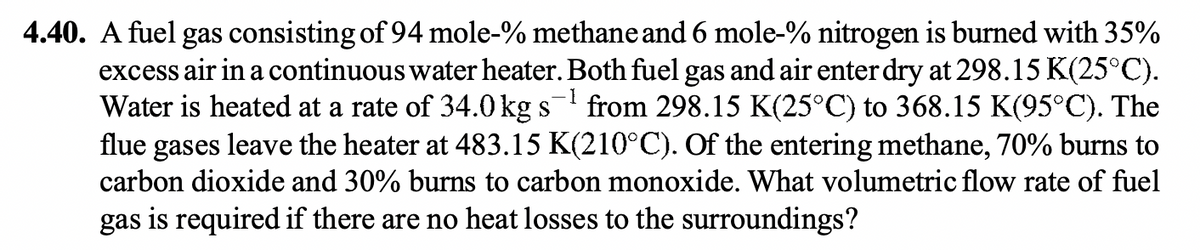 -1
4.40. A fuel gas consisting of 94 mole-% methane and 6 mole-% nitrogen is burned with 35%
excess air in a continuous water heater. Both fuel gas and air enter dry at 298.15 K(25°C).
Water is heated at a rate of 34.0 kg s from 298.15 K(25°C) to 368.15 K(95°C). The
flue gases leave the heater at 483.15 K(210°C). Of the entering methane, 70% burns to
carbon dioxide and 30% burns to carbon monoxide. What volumetric flow rate of fuel
gas is required if there are no heat losses to the surroundings?