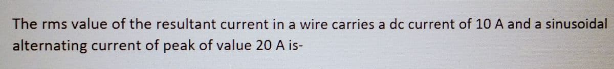 The rms value of the resultant current in a wire carries a dc current of 10 A and a sinusoidal
alternating current of peak of value 20 A is-