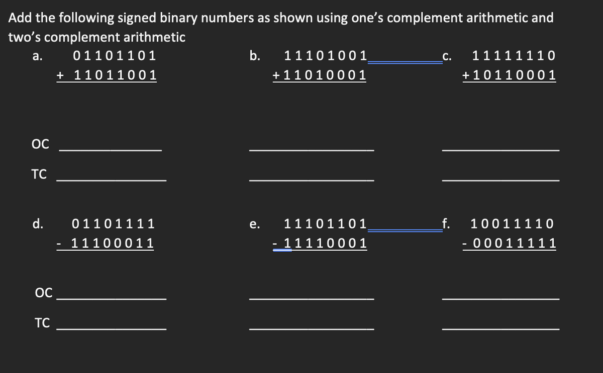 Add the following signed binary numbers as shown using one's complement arithmetic and
two's complement arithmetic
a.
ОС
TC
d.
OC
TC
01101101
+ 11011001
01101111
11100011
b.
e.
11101001
+11010001
11101101
- 11110001
C.
f.
11111110
+10110001
10011110
00011111