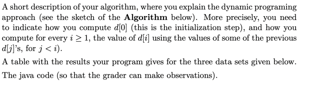 A short description of your algorithm, where you explain the dynamic programing
approach (see the sketch of the Algorithm below). More precisely, you need
to indicate how you compute d[0] (this is the initialization step), and how you
compute for every i ≥ 1, the value of d[i] using the values of some of the previous
d[j]'s, for j <i).
A table with the results your program gives for the three data sets given below.
The java code (so that the grader can make observations).