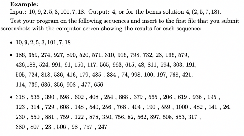 Example:
Input: 10, 9, 2, 5, 3, 101, 7, 18. Output: 4, or for the bonus solution 4, (2, 5, 7, 18).
Test your program on the following sequences and insert to the first file that you submit
screenshots with the computer screen showing the results for each sequence:
. 10, 9, 2, 5, 3, 101, 7, 18
• 186, 359, 274, 927, 890, 520, 571, 310, 916, 798, 732, 23, 196, 579,
426,188, 524, 991, 91, 150, 117, 565, 993, 615, 48, 811, 594, 303, 191,
505, 724, 818, 536, 416, 179, 485, 334, 74, 998, 100, 197, 768, 421,
114, 739, 636, 356, 908, 477, 656
• 318, 536, 390, 598, 602, 408, 254, 868, 379, 565, 206, 619, 936, 195,
123, 314, 729, 608, 148, 540, 256, 768, 404, 190, 559, 1000, 482, 141, 26,
230, 550, 881, 759, 122, 878, 350, 756, 82, 562, 897, 508, 853, 317,
380, 807, 23, 506, 98, 757, 247