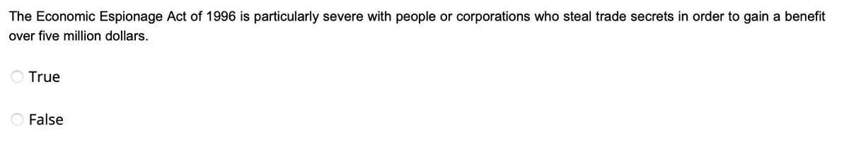 The Economic Espionage Act of 1996 is particularly severe with people or corporations who steal trade secrets in order to gain a benefit
over five million dollars.
True
O False