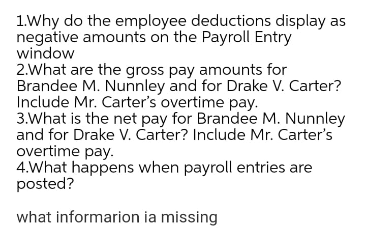 1.Why do the employee deductions display as
negative amounts on the Payroll Entry
window
2.What are the gross pay amounts for
Brandee M. Nunnley and for Drake V. Carter?
Include Mr. Carter's overtime pay.
3.What is the net pay for Brandee M. Nunnley
and for Drake V. Čarter? Include Mr. Carter's
overtime pay.
4.What happens when payroll entries are
posted?
what informarion ia missing
