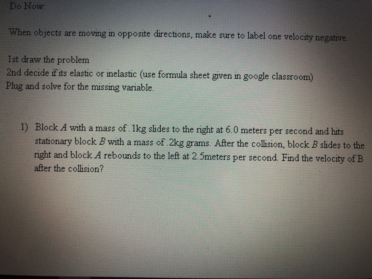 Do Now
When objects are moving in opposite directions, make sure to label one velocity negative.
1st draw the problem
2nd decide if its elastic or inelastic (use formula sheet given in google classroom)
Plug and solve for the missing variable.
1) Block A wwith a mass of. 1kg slides to the right at 6.0 meters per second and hits
stationary block B with a mass of 2kg grams.. After the collision, block B slides to the
right and block A rebounds to the left at 2.5meters per second. Find the velocity of B
after the collision?
