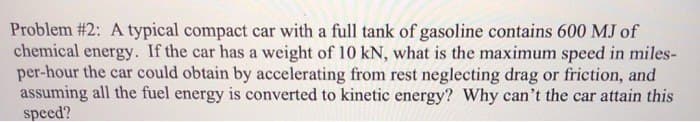 Problem #2: A typical compact car with a full tank of gasoline contains 600 MJ of
chemical energy. If the car has a weight of 10 kN, what is the maximum speed in miles-
per-hour the car could obtain by accelerating from rest neglecting drag or friction, and
assuming all the fuel energy is converted to kinetic energy? Why can't the car attain this
speed?