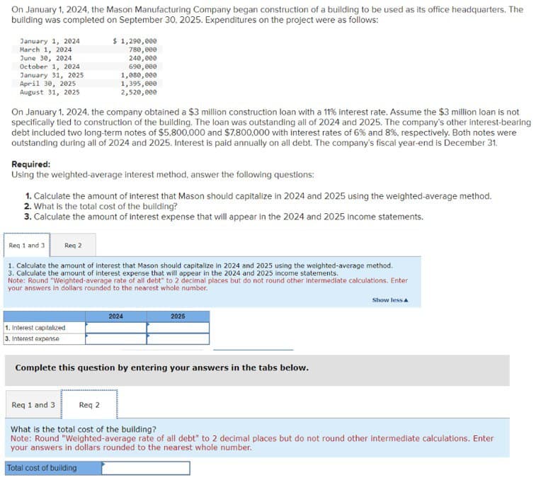On January 1, 2024, the Mason Manufacturing Company began construction of a building to be used as its office headquarters. The
building was completed on September 30, 2025. Expenditures on the project were as follows:
January 1, 2024
March 1, 2024
June 30, 2024
October 1, 2024
January 31, 2025
April 30, 2025
August 31, 2025
On January 1, 2024, the company obtained a $3 million construction loan with a 11% interest rate. Assume the $3 million loan is not
specifically tied to construction of the building. The loan was outstanding all of 2024 and 2025. The company's other interest-bearing
debt included two long-term notes of $5,800,000 and $7,800,000 with interest rates of 6% and 8%, respectively. Both notes were
outstanding during all of 2024 and 2025. Interest is paid annually on all debt. The company's fiscal year-end is December 31.
Required:
Using the weighted-average interest method, answer the following questions:
1. Calculate the amount of interest that Mason should capitalize in 2024 and 2025 using the weighted-average method.
2. What is the total cost of the building?
3. Calculate the amount of interest expense that will appear in the 2024 and 2025 income statements.
Req 1 and 3
$ 1,290,000
780,000
240,000
690,000
1,080,000
1,395,000
2,520,000
Req 2
1. Calculate the amount of interest that Mason should capitalize in 2024 and 2025 using the weighted-average method.
3. Calculate the amount of interest expense that will appear in the 2024 and 2025 income statements.
1. Interest capitalized
3. Interest expense
Note: Round "Weighted-average rate of all debt" to 2 decimal places but do not round other intermediate calculations. Enter
your answers in dollars rounded to the nearest whole number.
Req 2
2024
2025
Complete this question by entering your answers in the tabs below.
Show less A
Req 1 and 3
What is the total cost of the building?
Note: Round "Weighted-average rate of all debt" to 2 decimal places but do not round other intermediate calculations. Enter
your answers in dollars rounded to the nearest whole number.
Total cost of building
