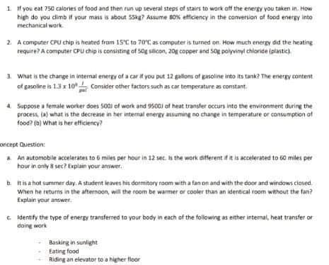 1. If you eat 750 calories of food and then run up several steps of stairs to work off the energy you taken in. How
high do you climb if your mass is about 55kg7 Assume 80% efficiency in the conversion of food energy into
mechanical work.
2. A computer CPU chip is heated from 15°C to 70°C as computer is turned on. How much energy did the heating
require? A computer CPU chip is consisting of 50g silicon, 20g copper and 50g polyvinyl chloride (plastic).
3. What is the change in internal energy of a car if you put 12 gallons of gasoline into its tank? The energy content
of gasoline is 1.3 x 10 Consider other factors such as car temperature as constant.
20
4. Suppose a female worker does 5001 of work and 9500) of heat transfer occurs into the environment during the
process, (a) what is the decrease in her internal energy assuming no change in temperature or consumption of
food? (b) What is her efficiency?
oncept Question:
8. An automobile accelerates to 6 miles per hour in 12 sec. is the work different if it is accelerated to 60 miles per
hour in only 8 sec? Explain your answer.
b. It is a hot summer day. A student leaves his dormitory room with a fan on and with the door and windows closed.
When he returns in the afternoon, will the room be warmer or cooler than an identical room without the fan?
Explain your answer.
c. Identify the type of energy transferred to your body in each of the following as either internal, heat transfer or
doing work
Basking in sunlight
Eating food
Riding an elevator to a higher floor