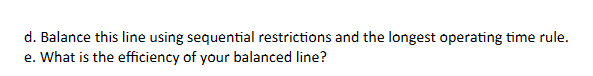 d. Balance this line using sequential restrictions and the longest operating time rule.
e. What is the efficiency of your balanced line?