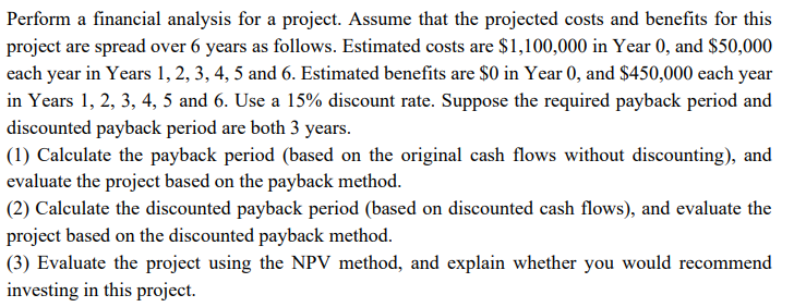 Perform a financial analysis for a project. Assume that the projected costs and benefits for this
project are spread over 6 years as follows. Estimated costs are $1,100,000 in Year 0, and $50,000
each year in Years 1, 2, 3, 4, 5 and 6. Estimated benefits are $0 in Year 0, and $450,000 each year
in Years 1, 2, 3, 4, 5 and 6. Use a 15% discount rate. Suppose the required payback period and
discounted payback period are both 3 years.
(1) Calculate the payback period (based on the original cash flows without discounting), and
evaluate the project based on the payback method.
(2) Calculate the discounted payback period (based on discounted cash flows), and evaluate the
project based on the discounted payback method.
(3) Evaluate the project using the NPV method, and explain whether you would recommend
investing in this project.