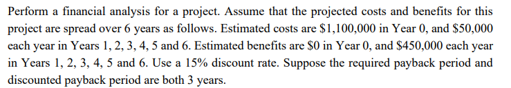 Perform a financial analysis for a project. Assume that the projected costs and benefits for this
project are spread over 6 years as follows. Estimated costs are $1,100,000 in Year 0, and $50,000
each year in Years 1, 2, 3, 4, 5 and 6. Estimated benefits are $0 in Year 0, and $450,000 each year
in Years 1, 2, 3, 4, 5 and 6. Use a 15% discount rate. Suppose the required payback period and
discounted payback period are both 3 years.