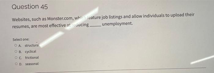 Question 45
Websites, such as Monster.com, which feature job listings and allow individuals to upload their
resumes, are most effective at reducing
unemployment.
Select one:
O A. structural
O B. cyclical
OC. frictional
O D. seasonal
