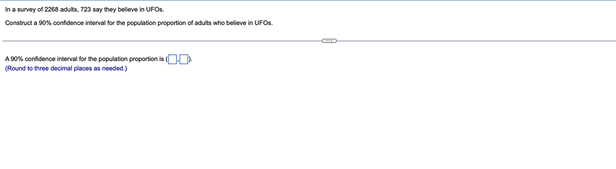 In a survey of 2268 adults, 723 say they believe in UFOs.
Construct a 90% confidence interval for the population proportion of adults who believe in UFOs.
A 90% confidence interval for the population proportion is (₁)
(Round to three decimal places as needed.)