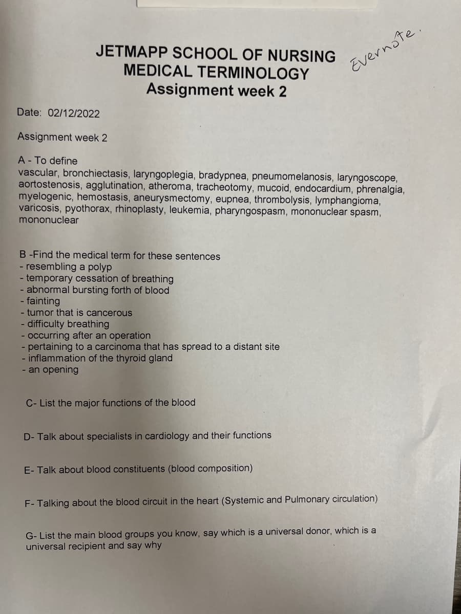 JETMAPP SCHOOL OF NURSING
MEDICAL TERMINOLOGY
Assignment week 2
Date: 02/12/2022
Assignment week 2
A - To define
vascular, bronchiectasis, laryngoplegia, bradypnea, pneumomelanosis, laryngoscope,
aortostenosis, agglutination, atheroma, tracheotomy, mucoid, endocardium, phrenalgia,
myelogenic, hemostasis, aneurysmectomy, eupnea, thrombolysis, lymphangioma,
varicosis, pyothorax, rhinoplasty, leukemia, pharyngospasm, mononuclear spasm,
mononuclear
B-Find the medical term for these sentences
- resembling a polyp
- temporary cessation of breathing
- abnormal bursting forth of blood
- fainting
- tumor that is cancerous
- difficulty breathing
- occurring after an operation
- pertaining to a carcinoma that has spread to a distant site
- inflammation of the thyroid gland
- an opening
C- List the major functions of the blood
D- Talk about specialists in cardiology and their functions
E- Talk about blood constituents (blood composition)
F- Talking about the blood circuit in the heart (Systemic and Pulmonary circulation)
G- List the main blood groups you know, say which is a universal donor, which is a
universal recipient and say why
Evernote.