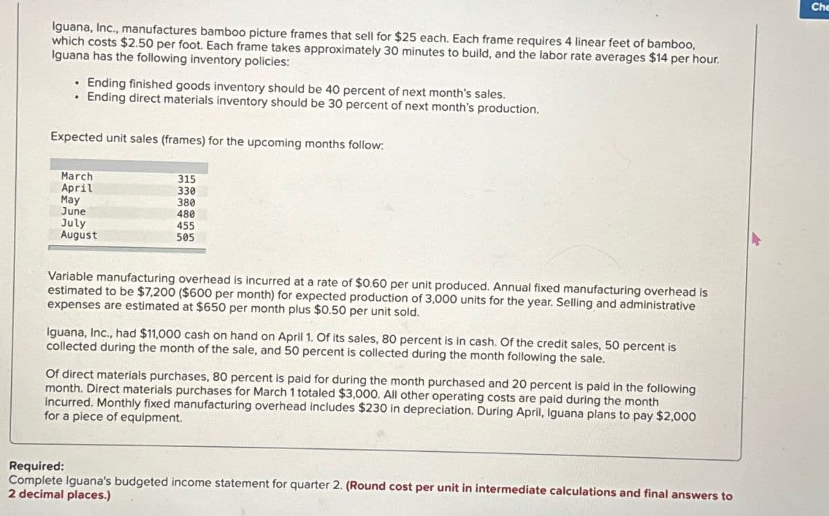Iguana, Inc., manufactures bamboo picture frames that sell for $25 each. Each frame requires 4 linear feet of bamboo,
which costs $2.50 per foot. Each frame takes approximately 30 minutes to build, and the labor rate averages $14 per hour.
Iguana has the following inventory policies:
• Ending finished goods inventory should be 40 percent of next month's sales.
• Ending direct materials inventory should be 30 percent of next month's production.
Expected unit sales (frames) for the upcoming months follow:
March
April
May
June
July
August
315
330
380
480
455
505
Variable manufacturing overhead is incurred at a rate of $0.60 per unit produced. Annual fixed manufacturing overhead is
estimated to be $7,200 ($600 per month) for expected production of 3,000 units for the year. Selling and administrative
expenses are estimated at $650 per month plus $0.50 per unit sold.
Iguana, Inc., had $11,000 cash on hand on April 1. Of its sales, 80 percent is in cash. Of the credit sales, 50 percent is
collected during the month of the sale, and 50 percent is collected during the month following the sale.
Of direct materials purchases, 80 percent is paid for during the month purchased and 20 percent is paid in the following
month. Direct materials purchases for March 1 totaled $3,000. All other operating costs are paid during the month
incurred. Monthly fixed manufacturing overhead includes $230 in depreciation. During April, Iguana plans to pay $2,000
for a piece of equipment.
Required:
Complete Iguana's budgeted income statement for quarter 2. (Round cost per unit in intermediate calculations and final answers to
2 decimal places.)
Che